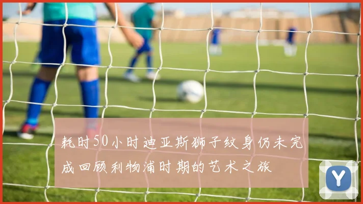 耗时50小时迪亚斯狮子纹身仍未完成回顾利物浦时期的艺术之旅