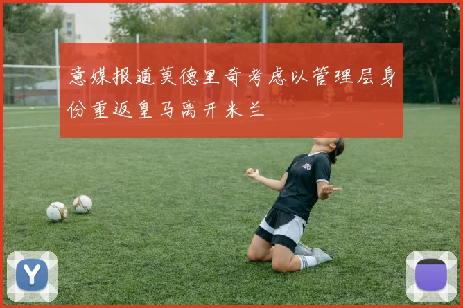 意媒报道莫德里奇考虑以管理层身份重返皇马离开米兰