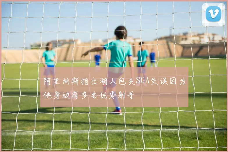阿里纳斯指出湖人包夹SGA失误因为他身边有多名优秀射手