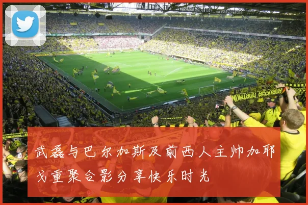 武磊与巴尔加斯及前西人主帅加耶戈重聚合影分享快乐时光