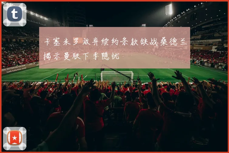 卡塞米罗放弃续约条款缺战桑德兰揭示曼联下季隐忧