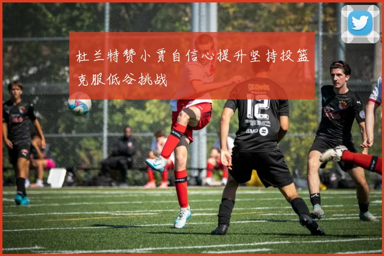 杜兰特赞小贾自信心提升坚持投篮克服低谷挑战