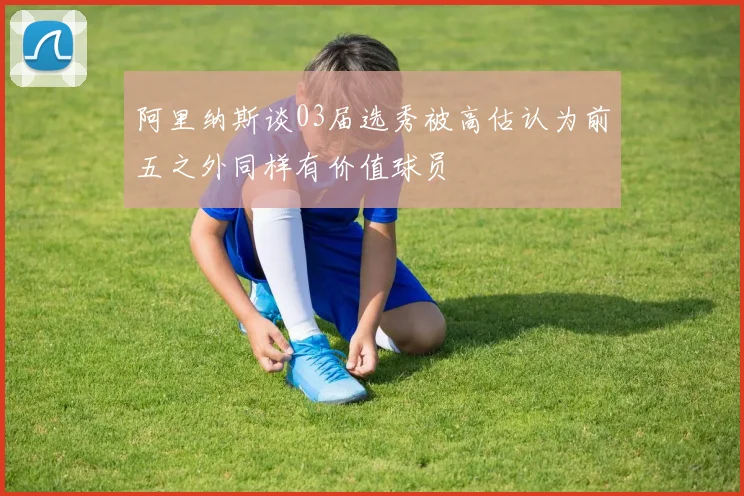 阿里纳斯谈03届选秀被高估认为前五之外同样有价值球员