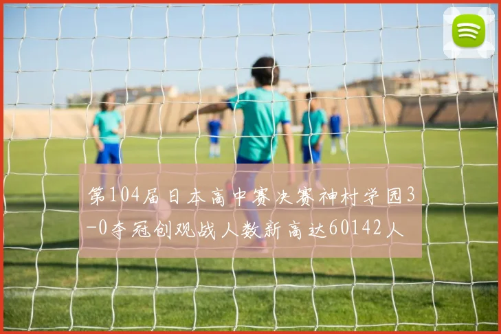 第104届日本高中赛决赛神村学园3-0夺冠创观战人数新高达60142人