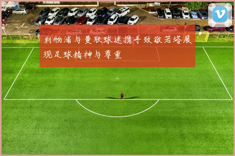 利物浦与曼联球迷携手致敬若塔展现足球精神与尊重