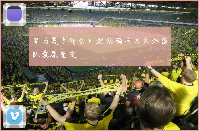 皇马夏季转会计划明确卡马文加留队意愿坚定
