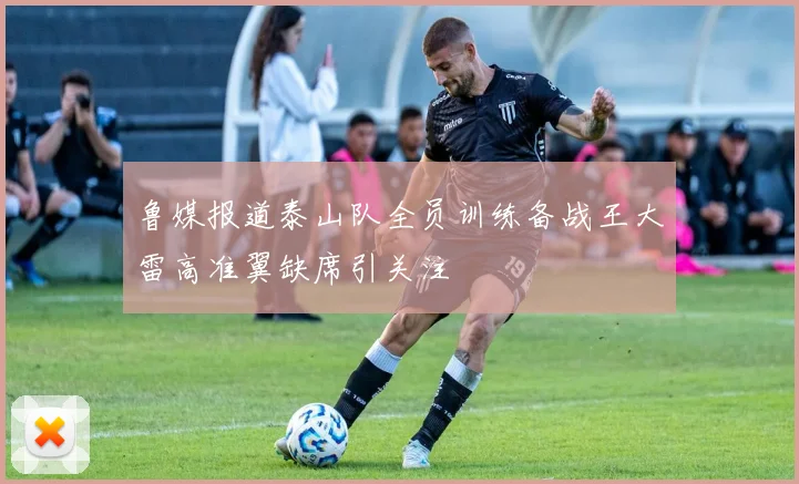 鲁媒报道泰山队全员训练备战王大雷高准翼缺席引关注