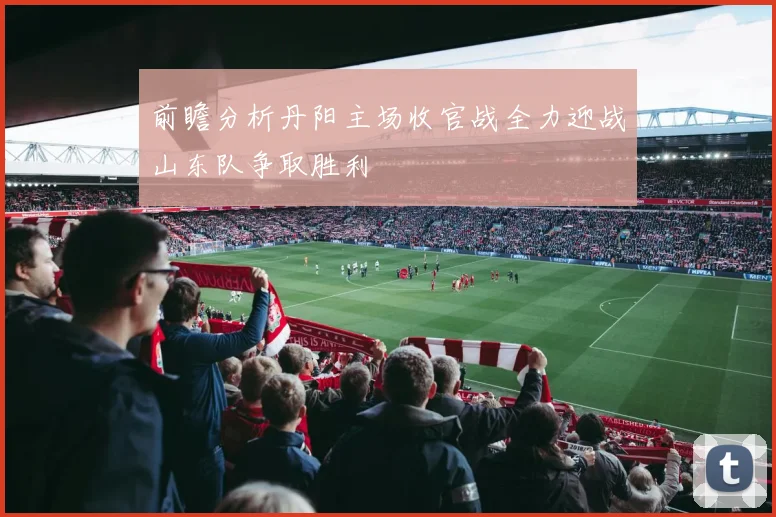 前瞻分析丹阳主场收官战全力迎战山东队争取胜利