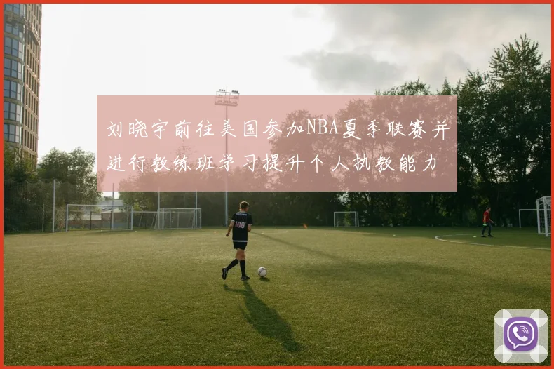刘晓宇前往美国参加NBA夏季联赛并进行教练班学习提升个人执教能力