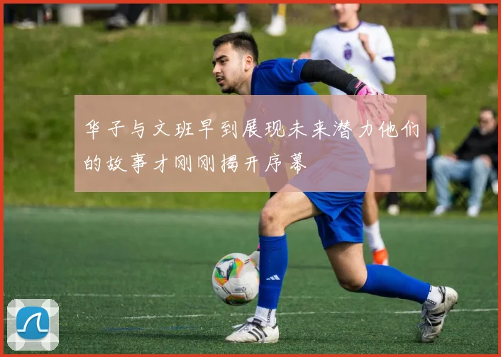 华子与文班早到展现未来潜力他们的故事才刚刚揭开序幕